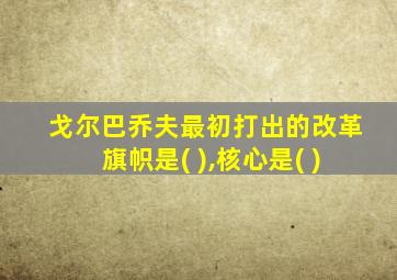 戈尔巴乔夫最初打出的改革旗帜是( ),核心是( )